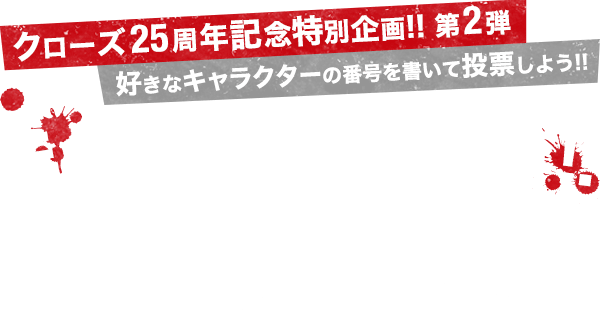 『クローズ』25周年記念特別企画!! 第2弾!! 好きなキャラクターの番号を書いて投票しよう!! キャラクター総選挙!! キミの清き1票が『クローズ』のセンターを決める!! 今回の総選挙で1,2,3位に入ったキャラクターを高橋ヒロシ先生がカラーで描き下ろしてくれるぞ!!