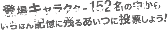 登場キャラクター152名の中からいちばん記憶に残るあいつに投票しよう! 総選挙の投票は終了しました